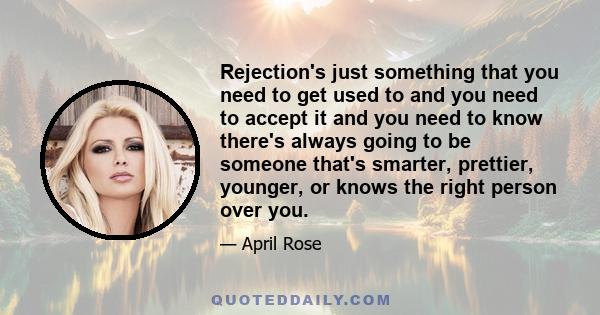 Rejection's just something that you need to get used to and you need to accept it and you need to know there's always going to be someone that's smarter, prettier, younger, or knows the right person over you.