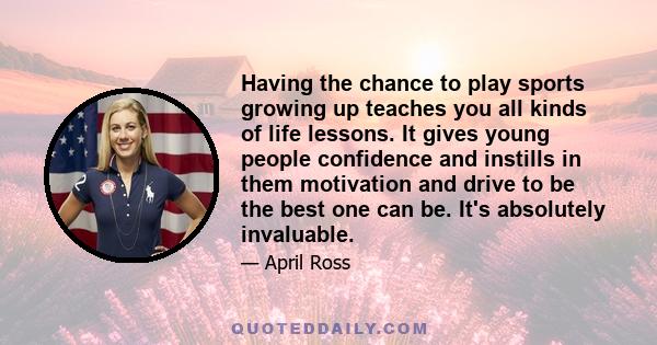 Having the chance to play sports growing up teaches you all kinds of life lessons. It gives young people confidence and instills in them motivation and drive to be the best one can be. It's absolutely invaluable.