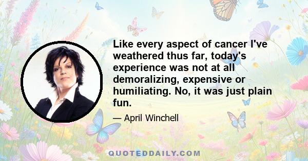 Like every aspect of cancer I've weathered thus far, today's experience was not at all demoralizing, expensive or humiliating. No, it was just plain fun.