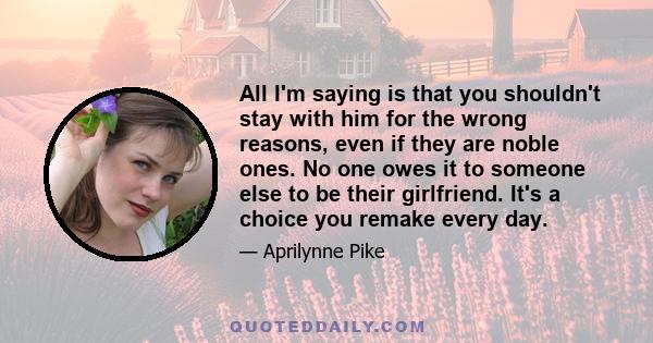 All I'm saying is that you shouldn't stay with him for the wrong reasons, even if they are noble ones. No one owes it to someone else to be their girlfriend. It's a choice you remake every day.