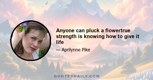 Anyone can pluck a flowertrue strength is knowing how to give it life