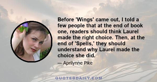 Before 'Wings' came out, I told a few people that at the end of book one, readers should think Laurel made the right choice. Then, at the end of 'Spells,' they should understand why Laurel made the choice she did.