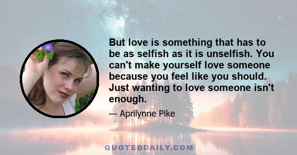 But love is something that has to be as selfish as it is unselfish. You can't make yourself love someone because you feel like you should. Just wanting to love someone isn't enough.