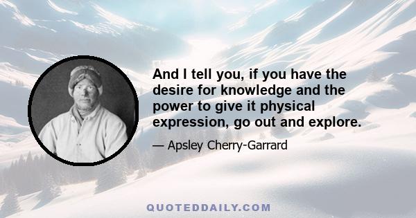 And I tell you, if you have the desire for knowledge and the power to give it physical expression, go out and explore.