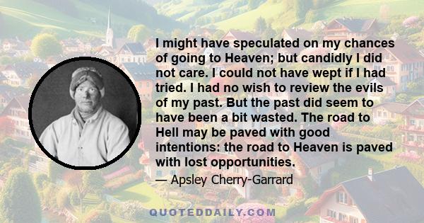 I might have speculated on my chances of going to Heaven; but candidly I did not care. I could not have wept if I had tried. I had no wish to review the evils of my past. But the past did seem to have been a bit wasted. 