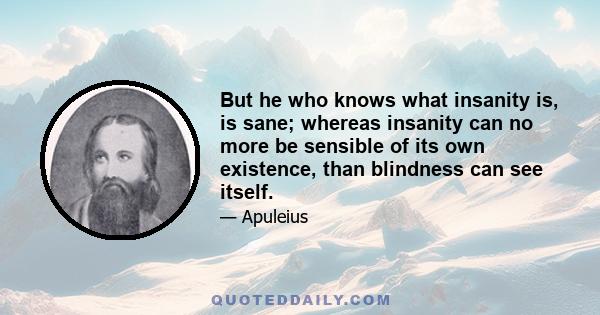 But he who knows what insanity is, is sane; whereas insanity can no more be sensible of its own existence, than blindness can see itself.