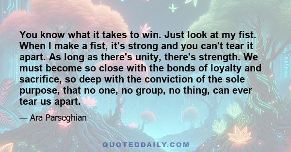 You know what it takes to win. Just look at my fist. When I make a fist, it's strong and you can't tear it apart. As long as there's unity, there's strength. We must become so close with the bonds of loyalty and