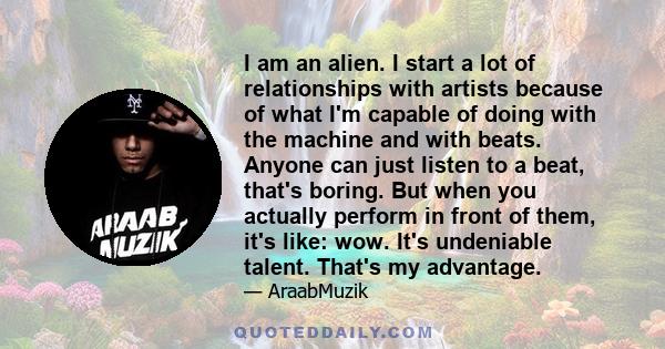 I am an alien. I start a lot of relationships with artists because of what I'm capable of doing with the machine and with beats. Anyone can just listen to a beat, that's boring. But when you actually perform in front of 