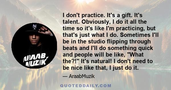 I don't practice. It's a gift. It's talent. Obviously, I do it all the time so it's like I'm practicing, but that's just what I do. Sometimes I'll be in the studio flipping through beats and I'll do something quick and