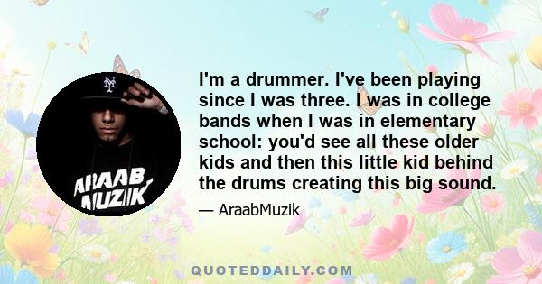 I'm a drummer. I've been playing since I was three. I was in college bands when I was in elementary school: you'd see all these older kids and then this little kid behind the drums creating this big sound.