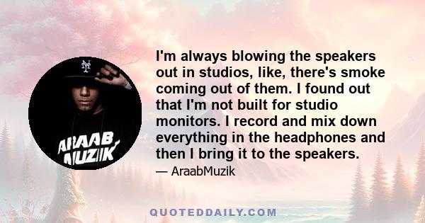 I'm always blowing the speakers out in studios, like, there's smoke coming out of them. I found out that I'm not built for studio monitors. I record and mix down everything in the headphones and then I bring it to the