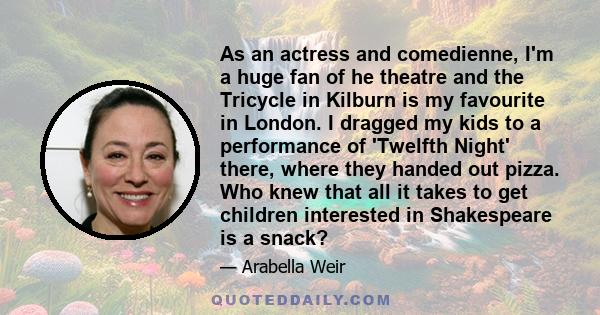 As an actress and comedienne, I'm a huge fan of he theatre and the Tricycle in Kilburn is my favourite in London. I dragged my kids to a performance of 'Twelfth Night' there, where they handed out pizza. Who knew that