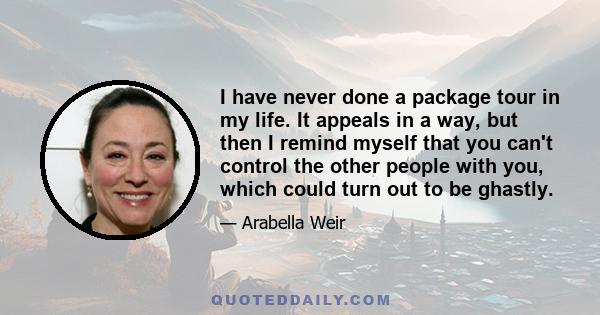 I have never done a package tour in my life. It appeals in a way, but then I remind myself that you can't control the other people with you, which could turn out to be ghastly.