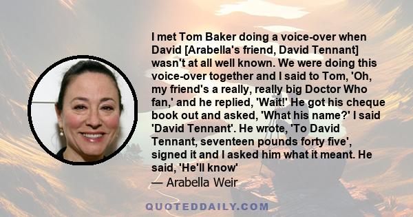 I met Tom Baker doing a voice-over when David [Arabella's friend, David Tennant] wasn't at all well known. We were doing this voice-over together and I said to Tom, 'Oh, my friend's a really, really big Doctor Who fan,' 