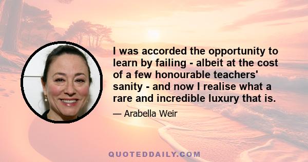 I was accorded the opportunity to learn by failing - albeit at the cost of a few honourable teachers' sanity - and now I realise what a rare and incredible luxury that is.