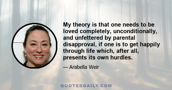 My theory is that one needs to be loved completely, unconditionally, and unfettered by parental disapproval, if one is to get happily through life which, after all, presents its own hurdles.