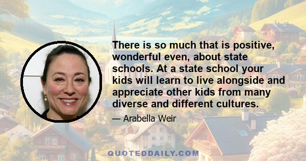 There is so much that is positive, wonderful even, about state schools. At a state school your kids will learn to live alongside and appreciate other kids from many diverse and different cultures.