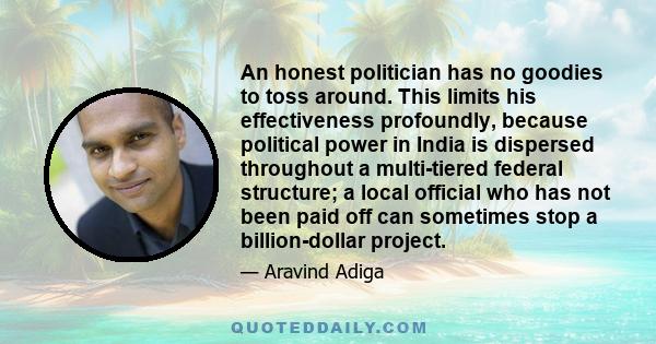 An honest politician has no goodies to toss around. This limits his effectiveness profoundly, because political power in India is dispersed throughout a multi-tiered federal structure; a local official who has not been