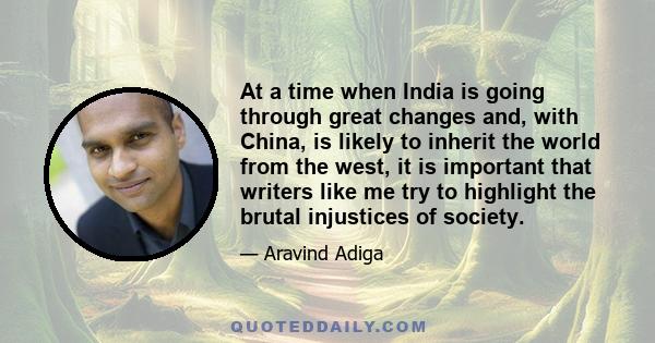 At a time when India is going through great changes and, with China, is likely to inherit the world from the west, it is important that writers like me try to highlight the brutal injustices of society.