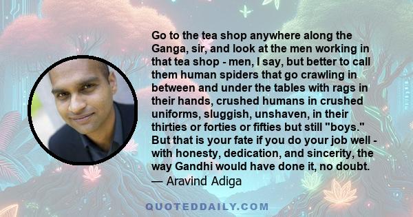 Go to the tea shop anywhere along the Ganga, sir, and look at the men working in that tea shop - men, I say, but better to call them human spiders that go crawling in between and under the tables with rags in their