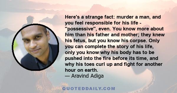 Here's a strange fact: murder a man, and you feel responsible for his life - ''possessive'', even. You know more about him than his father and mother; they knew his fetus, but you know his corpse. Only you can complete