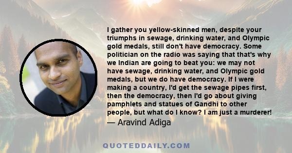 I gather you yellow-skinned men, despite your triumphs in sewage, drinking water, and Olympic gold medals, still don't have democracy. Some politician on the radio was saying that that's why we Indian are going to beat