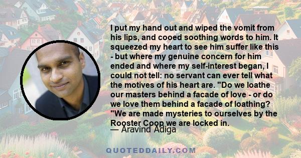 I put my hand out and wiped the vomit from his lips, and cooed soothing words to him. It squeezed my heart to see him suffer like this - but where my genuine concern for him ended and where my self-interest began, I