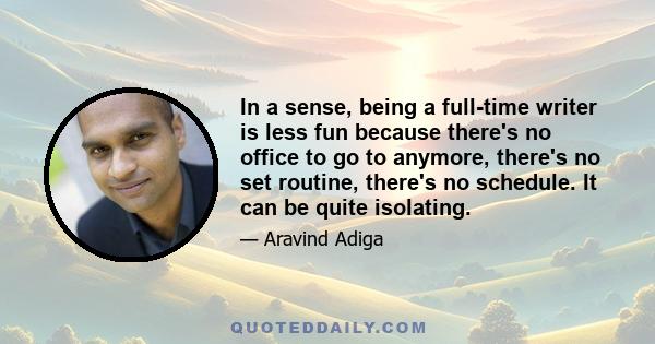 In a sense, being a full-time writer is less fun because there's no office to go to anymore, there's no set routine, there's no schedule. It can be quite isolating.