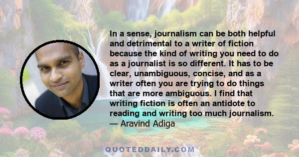 In a sense, journalism can be both helpful and detrimental to a writer of fiction because the kind of writing you need to do as a journalist is so different. It has to be clear, unambiguous, concise, and as a writer