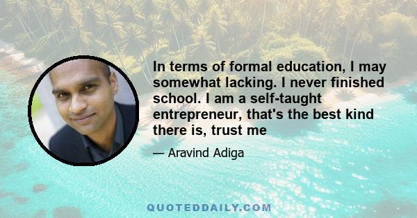 In terms of formal education, I may somewhat lacking. I never finished school. I am a self-taught entrepreneur, that's the best kind there is, trust me