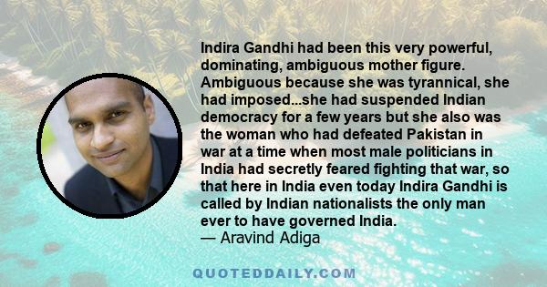 Indira Gandhi had been this very powerful, dominating, ambiguous mother figure. Ambiguous because she was tyrannical, she had imposed...she had suspended Indian democracy for a few years but she also was the woman who