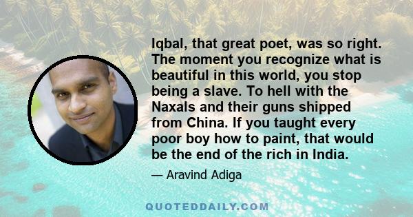 Iqbal, that great poet, was so right. The moment you recognize what is beautiful in this world, you stop being a slave. To hell with the Naxals and their guns shipped from China. If you taught every poor boy how to