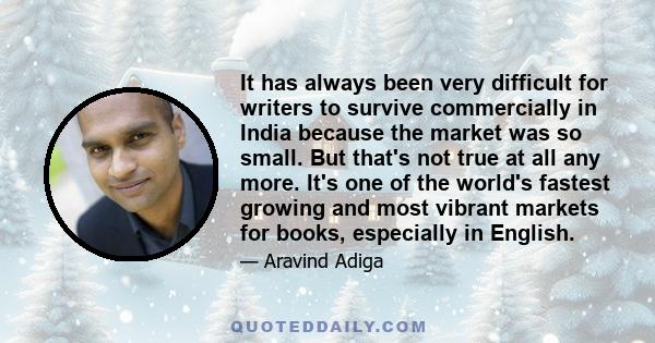 It has always been very difficult for writers to survive commercially in India because the market was so small. But that's not true at all any more. It's one of the world's fastest growing and most vibrant markets for