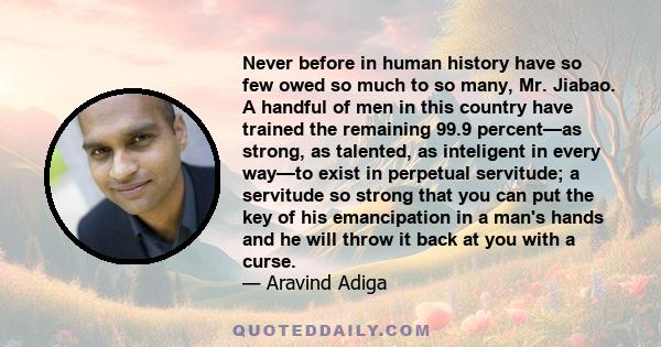 Never before in human history have so few owed so much to so many, Mr. Jiabao. A handful of men in this country have trained the remaining 99.9 percent—as strong, as talented, as inteligent in every way—to exist in