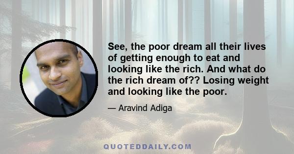 See, the poor dream all their lives of getting enough to eat and looking like the rich. And what do the rich dream of?? Losing weight and looking like the poor.