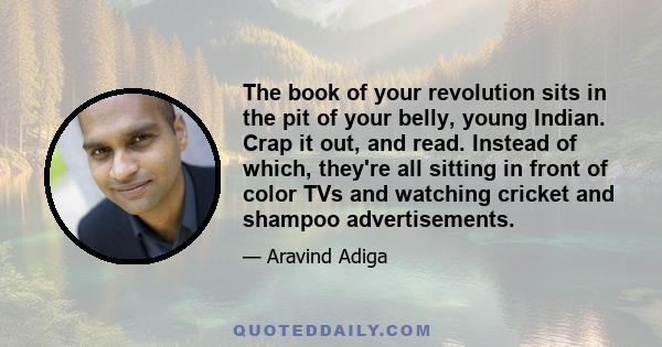 The book of your revolution sits in the pit of your belly, young Indian. Crap it out, and read. Instead of which, they're all sitting in front of color TVs and watching cricket and shampoo advertisements.