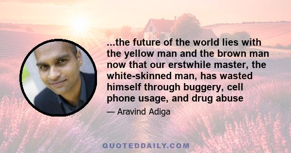 ...the future of the world lies with the yellow man and the brown man now that our erstwhile master, the white-skinned man, has wasted himself through buggery, cell phone usage, and drug abuse