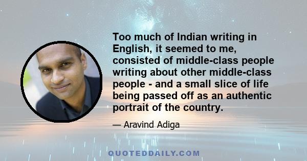 Too much of Indian writing in English, it seemed to me, consisted of middle-class people writing about other middle-class people - and a small slice of life being passed off as an authentic portrait of the country.