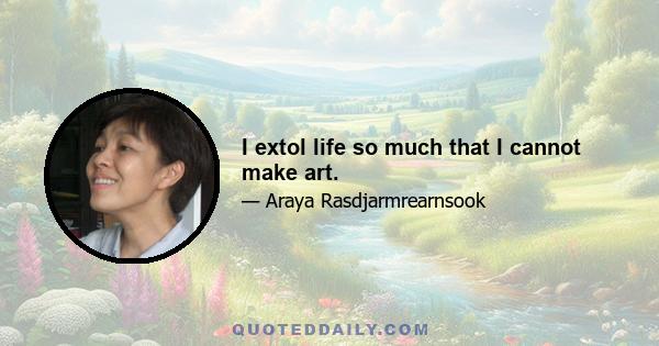 I extol life so much that I cannot make art.