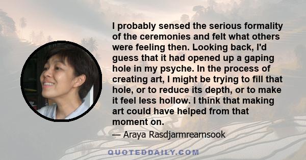 I probably sensed the serious formality of the ceremonies and felt what others were feeling then. Looking back, I'd guess that it had opened up a gaping hole in my psyche. In the process of creating art, I might be