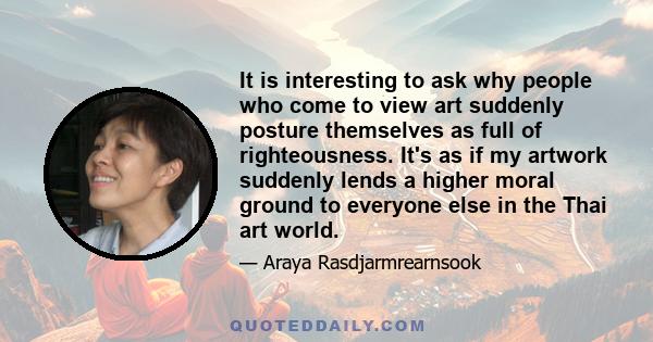 It is interesting to ask why people who come to view art suddenly posture themselves as full of righteousness. It's as if my artwork suddenly lends a higher moral ground to everyone else in the Thai art world.