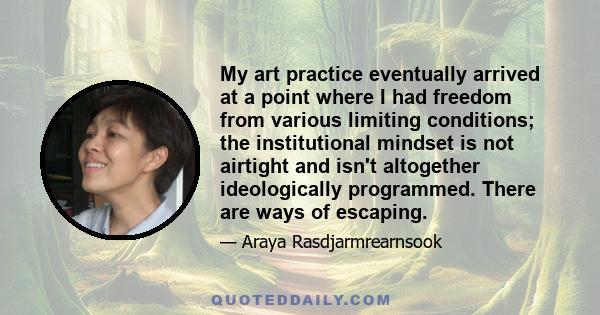 My art practice eventually arrived at a point where I had freedom from various limiting conditions; the institutional mindset is not airtight and isn't altogether ideologically programmed. There are ways of escaping.