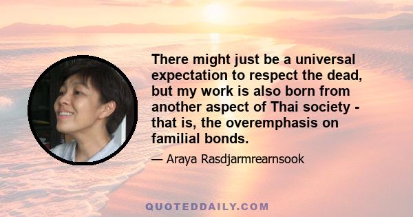 There might just be a universal expectation to respect the dead, but my work is also born from another aspect of Thai society - that is, the overemphasis on familial bonds.