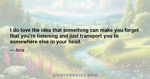 I do love the idea that something can make you forget that you're listening and just transport you to somewhere else in your head.