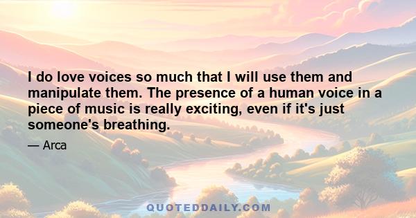 I do love voices so much that I will use them and manipulate them. The presence of a human voice in a piece of music is really exciting, even if it's just someone's breathing.