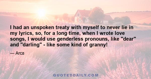 I had an unspoken treaty with myself to never lie in my lyrics, so, for a long time, when I wrote love songs, I would use genderless pronouns, like dear and darling - like some kind of granny!