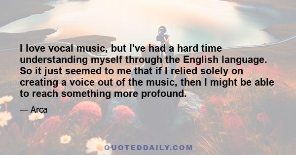 I love vocal music, but I've had a hard time understanding myself through the English language. So it just seemed to me that if I relied solely on creating a voice out of the music, then I might be able to reach