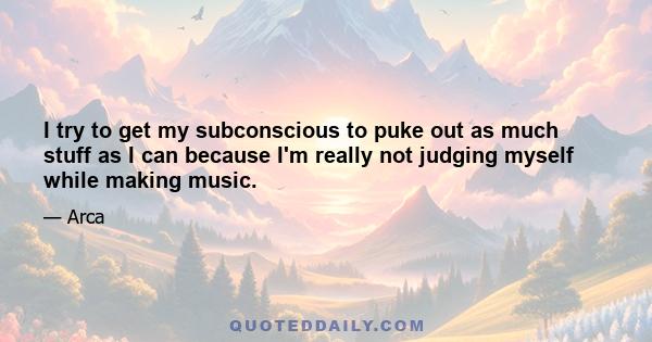 I try to get my subconscious to puke out as much stuff as I can because I'm really not judging myself while making music.