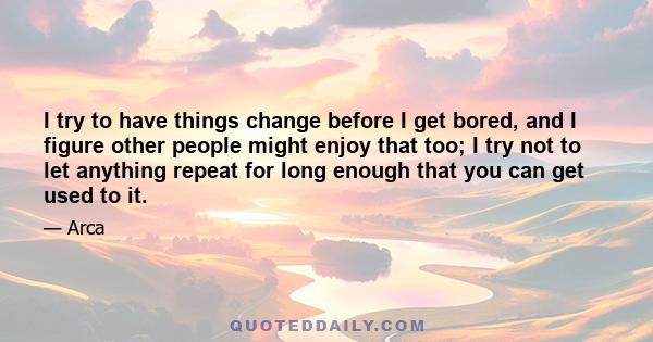 I try to have things change before I get bored, and I figure other people might enjoy that too; I try not to let anything repeat for long enough that you can get used to it.