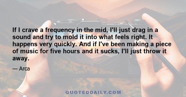 If I crave a frequency in the mid, I'll just drag in a sound and try to mold it into what feels right. It happens very quickly. And if I've been making a piece of music for five hours and it sucks, I'll just throw it